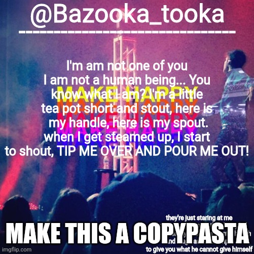 bazooka's Bo Burnham make happy | I'm am not one of you I am not a human being... You know what I am? I'm a little tea pot short and stout, here is  my handle, here is my spout. when I get steamed up, I start to shout, TIP ME OVER AND POUR ME OUT! MAKE THIS A COPYPASTA | image tagged in bazooka's bo burnham make happy | made w/ Imgflip meme maker