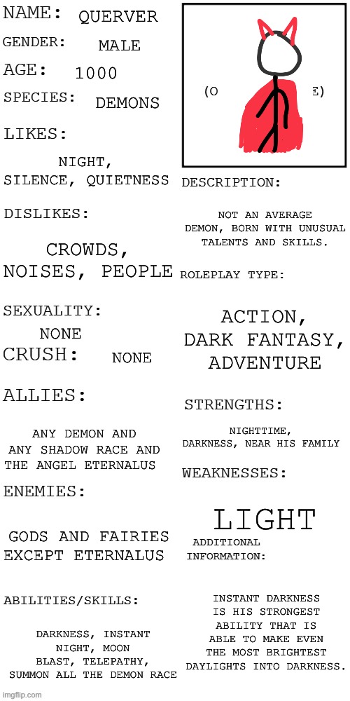 (Updated) Roleplay OC showcase | QUERVER; MALE; 1000; DEMONS; NIGHT, SILENCE, QUIETNESS; NOT AN AVERAGE DEMON, BORN WITH UNUSUAL TALENTS AND SKILLS. CROWDS, NOISES, PEOPLE; ACTION, DARK FANTASY, ADVENTURE; NONE; NONE; NIGHTTIME, DARKNESS, NEAR HIS FAMILY; ANY DEMON AND ANY SHADOW RACE AND THE ANGEL ETERNALUS; LIGHT; GODS AND FAIRIES EXCEPT ETERNALUS; INSTANT DARKNESS IS HIS STRONGEST ABILITY THAT IS ABLE TO MAKE EVEN THE MOST BRIGHTEST DAYLIGHTS INTO DARKNESS. DARKNESS, INSTANT NIGHT, MOON BLAST, TELEPATHY, SUMMON ALL THE DEMON RACE | image tagged in updated roleplay oc showcase | made w/ Imgflip meme maker