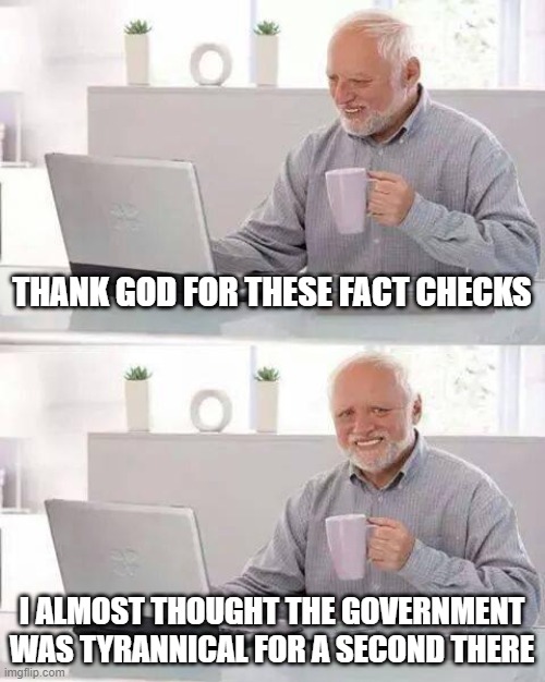 Hide the Pain Harold | THANK GOD FOR THESE FACT CHECKS; I ALMOST THOUGHT THE GOVERNMENT WAS TYRANNICAL FOR A SECOND THERE | image tagged in memes,hide the pain harold | made w/ Imgflip meme maker