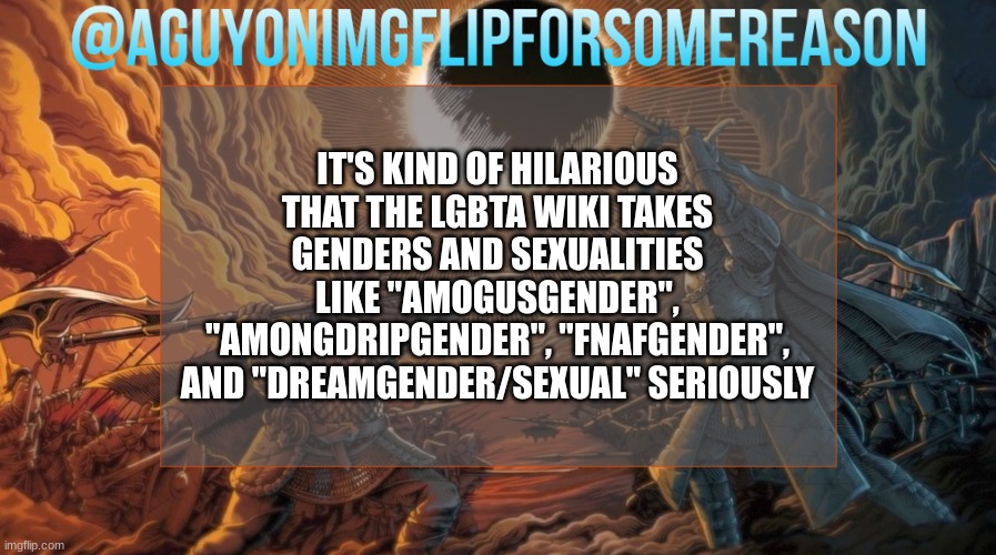 like honestly, theyre trying so hard to be inclusive it hurts | IT'S KIND OF HILARIOUS THAT THE LGBTA WIKI TAKES GENDERS AND SEXUALITIES LIKE "AMOGUSGENDER", "AMONGDRIPGENDER", "FNAFGENDER", AND "DREAMGENDER/SEXUAL" SERIOUSLY | image tagged in aguyonimgflipforsomereason announcement template | made w/ Imgflip meme maker