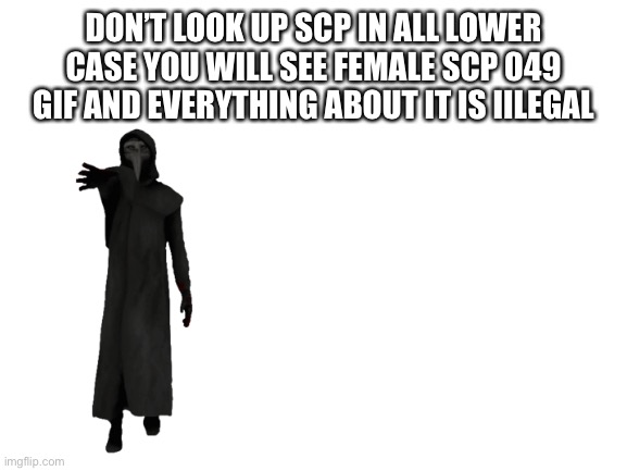 Blank White Template | DON’T LOOK UP SCP IN ALL LOWER CASE YOU WILL SEE FEMALE SCP 049 GIF AND EVERYTHING ABOUT IT IS IILEGAL | image tagged in blank white template | made w/ Imgflip meme maker