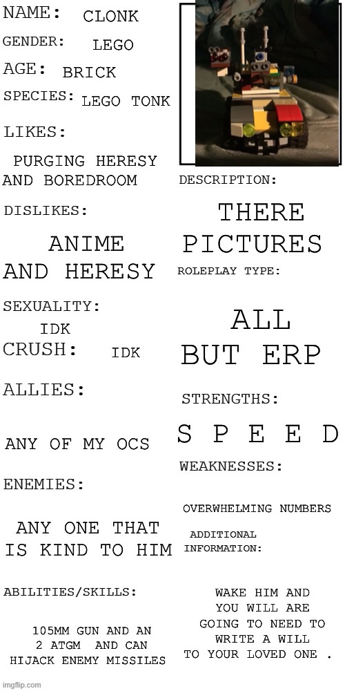 (Updated) Roleplay OC showcase | CLONK; LEGO; BRICK; LEGO TONK; PURGING HERESY AND BOREDROOM; THERE PICTURES; ANIME AND HERESY; ALL BUT ERP; IDK; IDK; S P E E D; ANY OF MY OCS; OVERWHELMING NUMBERS; ANY ONE THAT IS KIND TO HIM; WAKE HIM AND YOU WILL ARE GOING TO NEED TO WRITE A WILL TO YOUR LOVED ONE . 105MM GUN AND AN 2 ATGM  AND CAN HIJACK ENEMY MISSILES | image tagged in updated roleplay oc showcase | made w/ Imgflip meme maker