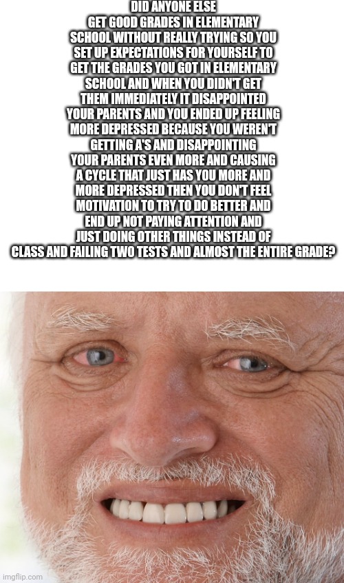 This was me.. :c | DID ANYONE ELSE GET GOOD GRADES IN ELEMENTARY SCHOOL WITHOUT REALLY TRYING SO YOU SET UP EXPECTATIONS FOR YOURSELF TO GET THE GRADES YOU GOT IN ELEMENTARY SCHOOL AND WHEN YOU DIDN'T GET THEM IMMEDIATELY IT DISAPPOINTED YOUR PARENTS AND YOU ENDED UP FEELING MORE DEPRESSED BECAUSE YOU WEREN'T GETTING A'S AND DISAPPOINTING YOUR PARENTS EVEN MORE AND CAUSING A CYCLE THAT JUST HAS YOU MORE AND MORE DEPRESSED THEN YOU DON'T FEEL MOTIVATION TO TRY TO DO BETTER AND END UP NOT PAYING ATTENTION AND JUST DOING OTHER THINGS INSTEAD OF CLASS AND FAILING TWO TESTS AND ALMOST THE ENTIRE GRADE? | image tagged in hide the pain harold | made w/ Imgflip meme maker