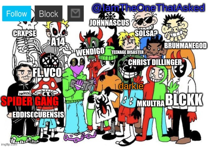 spider gang <3 | JOHNNASCUS; CRXPSE; SOLSA? BRUHMANEGOD; A14; WENDIGO; TEENAGE DISASTER; CHRIST DILLINGER; FL.VCO; darkie; BLCKK; MKULTRA; EDDISON; CUBENSIS | image tagged in spider gang temp | made w/ Imgflip meme maker