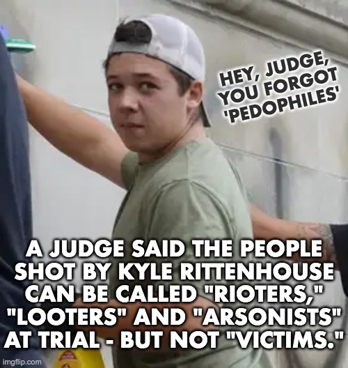 Kyle Rittenhouse | HEY, JUDGE,
YOU FORGOT
'PEDOPHILES'; A JUDGE SAID THE PEOPLE
SHOT BY KYLE RITTENHOUSE
CAN BE CALLED "RIOTERS,"
"LOOTERS" AND "ARSONISTS"
AT TRIAL - BUT NOT "VICTIMS." | image tagged in kyle rittenhouse,looters,rioters,arsonists,pedophiles,not victims | made w/ Imgflip meme maker