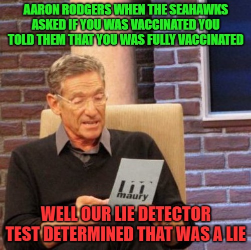 Maury Lie Detector Meme | AARON RODGERS WHEN THE SEAHAWKS ASKED IF YOU WAS VACCINATED YOU TOLD THEM THAT YOU WAS FULLY VACCINATED; WELL OUR LIE DETECTOR TEST DETERMINED THAT WAS A LIE | image tagged in memes,maury lie detector,sports,nfl football,fantasy football,funny memes | made w/ Imgflip meme maker