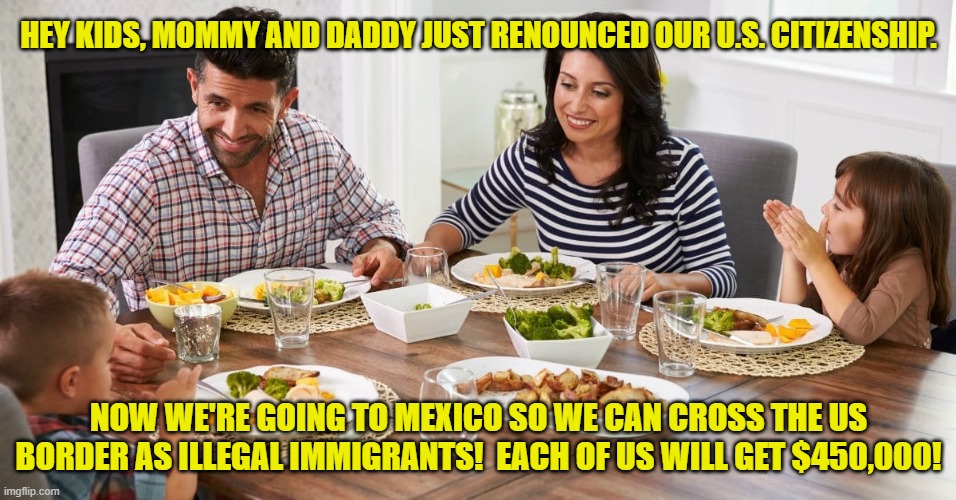 Now There's a Plan! | HEY KIDS, MOMMY AND DADDY JUST RENOUNCED OUR U.S. CITIZENSHIP. NOW WE'RE GOING TO MEXICO SO WE CAN CROSS THE US BORDER AS ILLEGAL IMMIGRANTS!  EACH OF US WILL GET $450,000! | image tagged in family dinner conversation,illegal immigrants,border,mexico,us citizenship | made w/ Imgflip meme maker