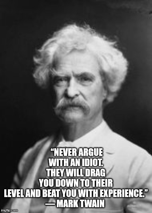 Arguing with Idiots- Mark Twain | “NEVER ARGUE WITH AN IDIOT. THEY WILL DRAG YOU DOWN TO THEIR LEVEL AND BEAT YOU WITH EXPERIENCE.”

― MARK TWAIN | image tagged in arguing with idiots- mark twain | made w/ Imgflip meme maker