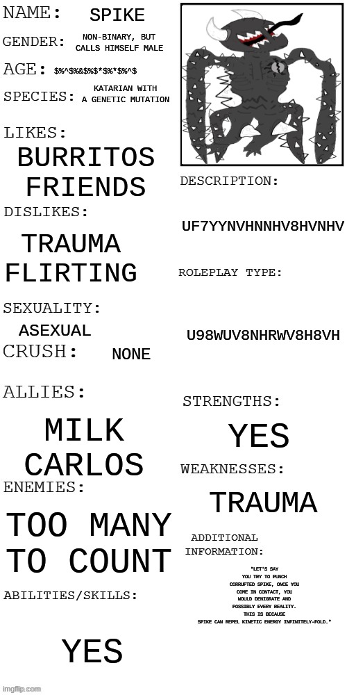 not rp just yes | SPIKE; NON-BINARY, BUT CALLS HIMSELF MALE; $%^$%&$%$*$%*$%^$; KATARIAN WITH A GENETIC MUTATION; BURRITOS
FRIENDS; UF7YYNVHNNHV8HVNHV; TRAUMA
FLIRTING; U98WUV8NHRWV8H8VH; ASEXUAL; NONE; YES; MILK
CARLOS; TRAUMA; TOO MANY TO COUNT; "LET'S SAY YOU TRY TO PUNCH CORRUPTED SPIKE, ONCE YOU COME IN CONTACT, YOU WOULD DENIGRATE AND POSSIBLY EVERY REALITY. THIS IS BECAUSE SPIKE CAN REPEL KINETIC ENERGY INFINITELY-FOLD."; YES | image tagged in updated roleplay oc showcase | made w/ Imgflip meme maker