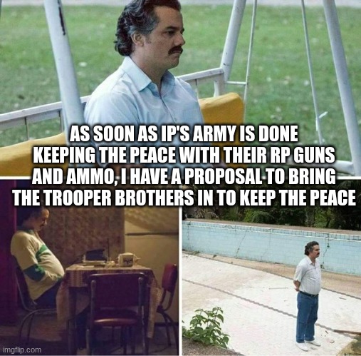we don't play around with RP guns and such things. (not insulting anyone, just making a point) | AS SOON AS IP'S ARMY IS DONE KEEPING THE PEACE WITH THEIR RP GUNS AND AMMO, I HAVE A PROPOSAL TO BRING THE TROOPER BROTHERS IN TO KEEP THE PEACE | image tagged in forever alone | made w/ Imgflip meme maker