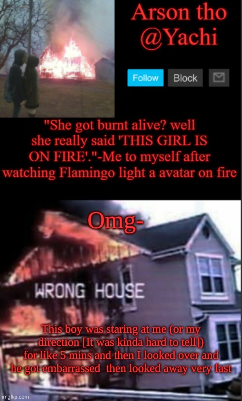 Yachi's arson temp | Omg-; This boy was staring at me (or my direction [It was kinda hard to tell]) for like 5 mins and then I looked over and he got embarrassed  then looked away very fast | image tagged in yachi's arson temp | made w/ Imgflip meme maker