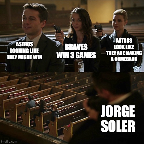 Assassination chain | ASTROS LOOKING LIKE THEY MIGHT WIN; ASTROS LOOK LIKE THEY ARE MAKING A COMEBACK; BRAVES WIN 3 GAMES; JORGE SOLER | image tagged in assassination chain | made w/ Imgflip meme maker