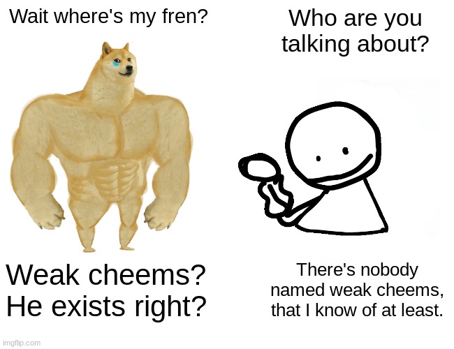 Sad ending: Weak cheems didn't exist, and was only in buff doge's head. | Wait where's my fren? Who are you talking about? Weak cheems? He exists right? There's nobody named weak cheems, that I know of at least. | image tagged in memes,buff doge vs cheems,sad | made w/ Imgflip meme maker