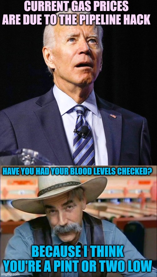 Someone actually tried to tell me this | CURRENT GAS PRICES ARE DUE TO THE PIPELINE HACK; HAVE YOU HAD YOUR BLOOD LEVELS CHECKED? BECAUSE I THINK YOU'RE A PINT OR TWO LOW | image tagged in joe biden,sam elliott special kind of stupid | made w/ Imgflip meme maker