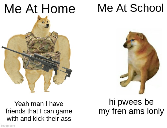 funny | Me At Home; Me At School; hi pwees be my fren ams lonly; Yeah man I have friends that I can game with and kick their ass | image tagged in memes,buff doge vs cheems | made w/ Imgflip meme maker