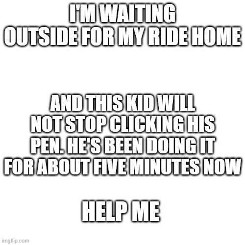 *clicking intensifies* | I'M WAITING OUTSIDE FOR MY RIDE HOME; AND THIS KID WILL NOT STOP CLICKING HIS PEN. HE'S BEEN DOING IT FOR ABOUT FIVE MINUTES NOW; HELP ME | image tagged in memes,blank transparent square | made w/ Imgflip meme maker