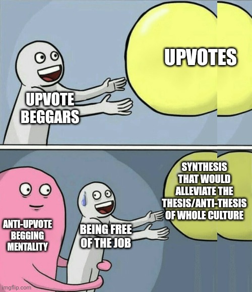 Can I get upvotes for explaining how upvote begging supervenes upon anti-upvote begging culture and not other way 'round | UPVOTES; UPVOTE 
BEGGARS; SYNTHESIS
 THAT WOULD 
ALLEVIATE THE
 THESIS/ANTI-THESIS 
OF WHOLE CULTURE; ANTI-UPVOTE BEGGING MENTALITY; BEING FREE OF THE JOB | image tagged in memes,running away balloon | made w/ Imgflip meme maker