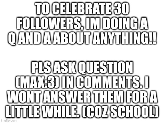 pls nothing inaproprite. (you can ask about me tho!!) (no card numbers and address pls) | TO CELEBRATE 30 FOLLOWERS, IM DOING A Q AND A ABOUT ANYTHING!! PLS ASK QUESTION (MAX:3) IN COMMENTS. I WONT ANSWER THEM FOR A LITTLE WHILE. (COZ SCHOOL) | image tagged in blank white template,celebrate,q and a,cyan stream | made w/ Imgflip meme maker