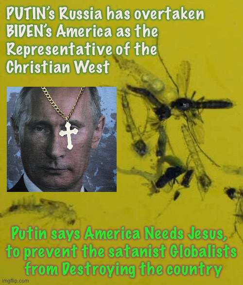 Vladimir has an awakening | PUTIN’s Russia has overtaken
BIDEN’s America as the
Representative of the 
Christian West; Putin says America Needs Jesus, 
to prevent the satanist Globalists
 from Destroying the country | image tagged in memes,putin,biden,awake not woke,wokeness is the death of a country,woke progressives can all kiss my ass | made w/ Imgflip meme maker