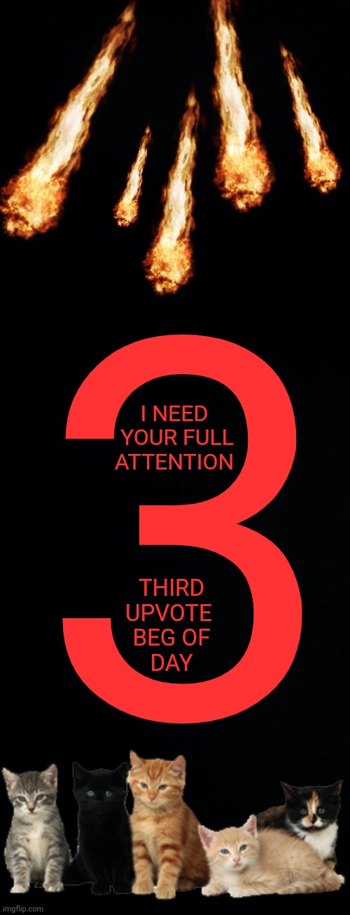 3; I NEED
 YOUR FULL
ATTENTION; THIRD
UPVOTE 
BEG OF
DAY | image tagged in black background | made w/ Imgflip meme maker