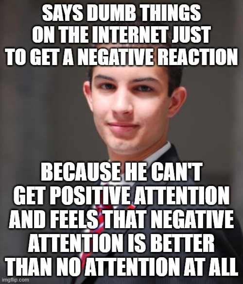 When You're Just A Sad, Lonely, Attention-Hungry Simpleton Pretending To Be A Troll | SAYS DUMB THINGS ON THE INTERNET JUST TO GET A NEGATIVE REACTION; BECAUSE HE CAN'T GET POSITIVE ATTENTION AND FEELS THAT NEGATIVE ATTENTION IS BETTER THAN NO ATTENTION AT ALL | image tagged in college conservative,internet trolls,sad,lonely man,attention,social anxiety | made w/ Imgflip meme maker