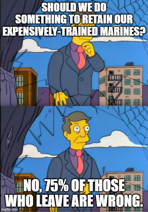 Skinner Out Of Touch | SHOULD WE DO SOMETHING TO RETAIN OUR EXPENSIVELY-TRAINED MARINES? NO, 75% OF THOSE WHO LEAVE ARE WRONG. | image tagged in skinner out of touch | made w/ Imgflip meme maker