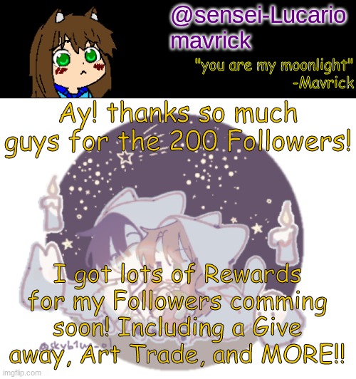 Ayy!! May even hold a contest soon!!! | Ay! thanks so much guys for the 200 Followers! I got lots of Rewards for my Followers comming soon! Including a Give away, Art Trade, and MORE!! | image tagged in mavricks moonlight temp | made w/ Imgflip meme maker