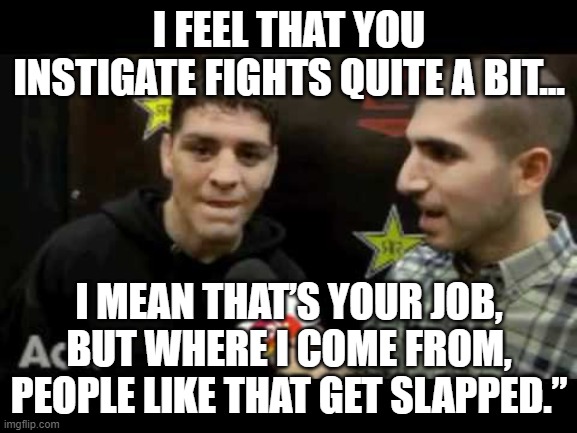 nick diaz | I FEEL THAT YOU INSTIGATE FIGHTS QUITE A BIT... I MEAN THAT’S YOUR JOB, BUT WHERE I COME FROM, PEOPLE LIKE THAT GET SLAPPED.” | image tagged in nick diaz,ufc | made w/ Imgflip meme maker