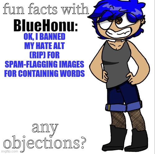 fun facts with bluehonu | OK, I BANNED MY HATE ALT (RIP) FOR SPAM-FLAGGING IMAGES FOR CONTAINING WORDS; any objections? | image tagged in fun facts with bluehonu | made w/ Imgflip meme maker