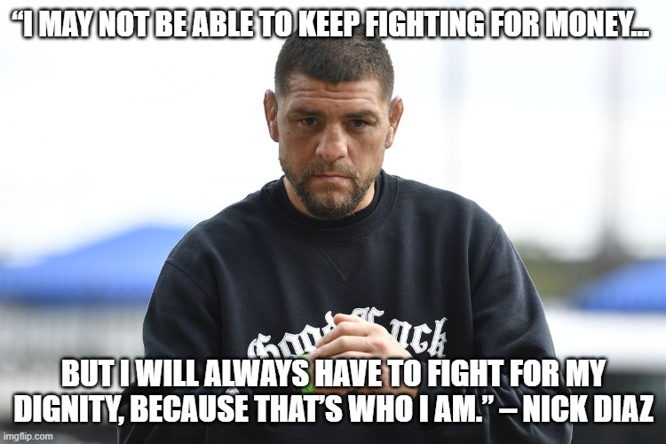 nick diaz | “I MAY NOT BE ABLE TO KEEP FIGHTING FOR MONEY…; BUT I WILL ALWAYS HAVE TO FIGHT FOR MY DIGNITY, BECAUSE THAT’S WHO I AM.” – NICK DIAZ | image tagged in nick diaz | made w/ Imgflip meme maker