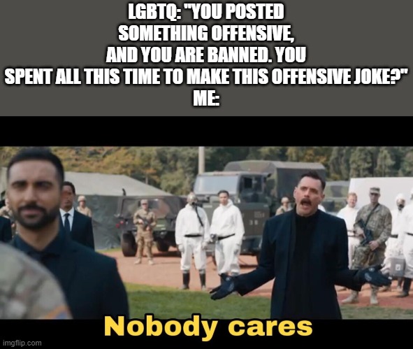 Not the entire lgbtq community is toxic though. | LGBTQ: "YOU POSTED SOMETHING OFFENSIVE, AND YOU ARE BANNED. YOU SPENT ALL THIS TIME TO MAKE THIS OFFENSIVE JOKE?"
ME: | image tagged in sonic nobody cares | made w/ Imgflip meme maker