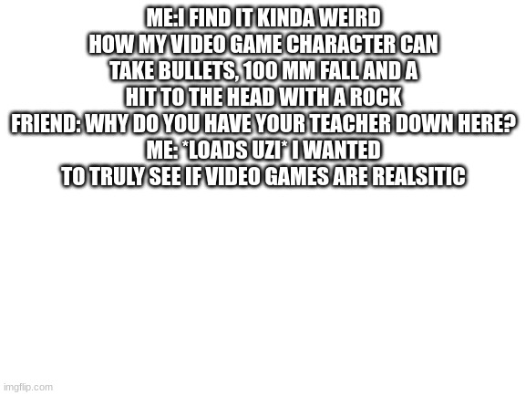 Blank White Template | ME:I FIND IT KINDA WEIRD HOW MY VIDEO GAME CHARACTER CAN TAKE BULLETS, 100 MM FALL AND A HIT TO THE HEAD WITH A ROCK
FRIEND: WHY DO YOU HAVE YOUR TEACHER DOWN HERE?
ME: *LOADS UZI* I WANTED TO TRULY SEE IF VIDEO GAMES ARE REALSITIC | image tagged in blank white template | made w/ Imgflip meme maker