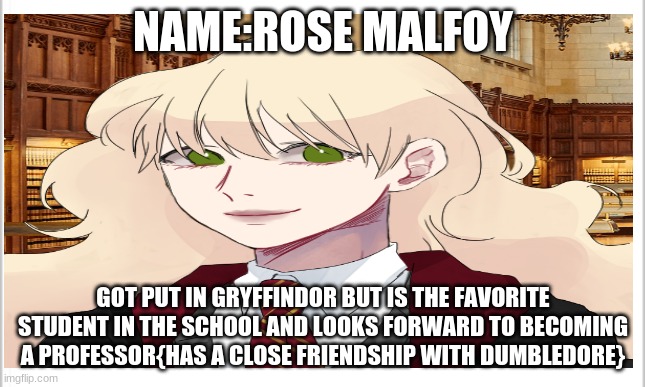 please do a harry potter role play with me | NAME:ROSE MALFOY; GOT PUT IN GRYFFINDOR BUT IS THE FAVORITE STUDENT IN THE SCHOOL AND LOOKS FORWARD TO BECOMING A PROFESSOR{HAS A CLOSE FRIENDSHIP WITH DUMBLEDORE} | image tagged in harry potter | made w/ Imgflip meme maker