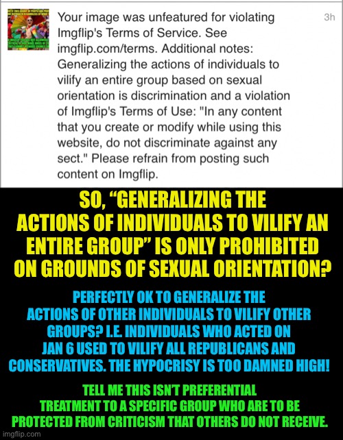 Since no feedback or appeal is allowed | SO, “GENERALIZING THE ACTIONS OF INDIVIDUALS TO VILIFY AN ENTIRE GROUP” IS ONLY PROHIBITED ON GROUNDS OF SEXUAL ORIENTATION? PERFECTLY OK TO GENERALIZE THE ACTIONS OF OTHER INDIVIDUALS TO VILIFY OTHER GROUPS? I.E. INDIVIDUALS WHO ACTED ON JAN 6 USED TO VILIFY ALL REPUBLICANS AND CONSERVATIVES. THE HYPOCRISY IS TOO DAMNED HIGH! TELL ME THIS ISN’T PREFERENTIAL TREATMENT TO A SPECIFIC GROUP WHO ARE TO BE PROTECTED FROM CRITICISM THAT OTHERS DO NOT RECEIVE. | image tagged in liberal hypocrisy,gays are a protected class on imgflip,hypocrites,gay special rights,no criticism allowed for lgbtq | made w/ Imgflip meme maker