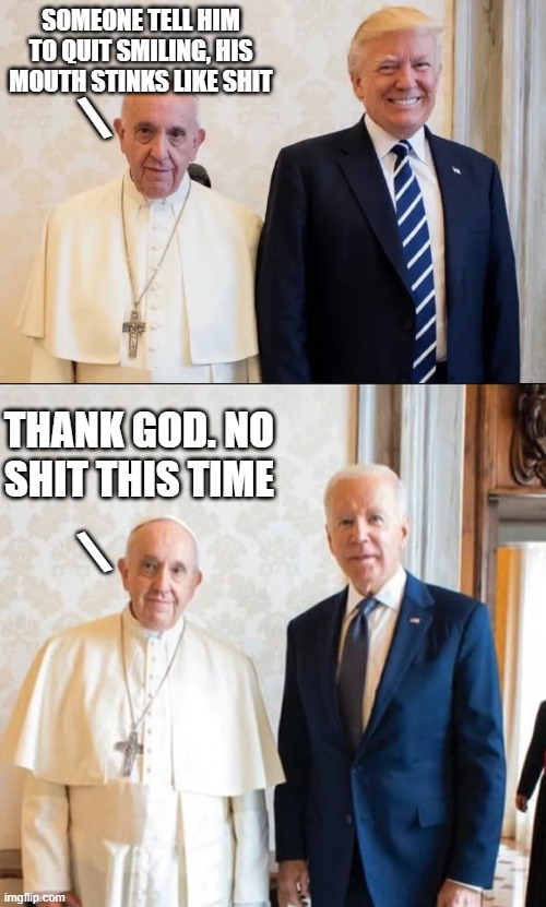 Proof he didn't shit his diaper | SOMEONE TELL HIM TO QUIT SMILING, HIS MOUTH STINKS LIKE SHIT; \; THANK GOD. NO SHIT THIS TIME; \ | image tagged in pope,biden,trump,shit | made w/ Imgflip meme maker