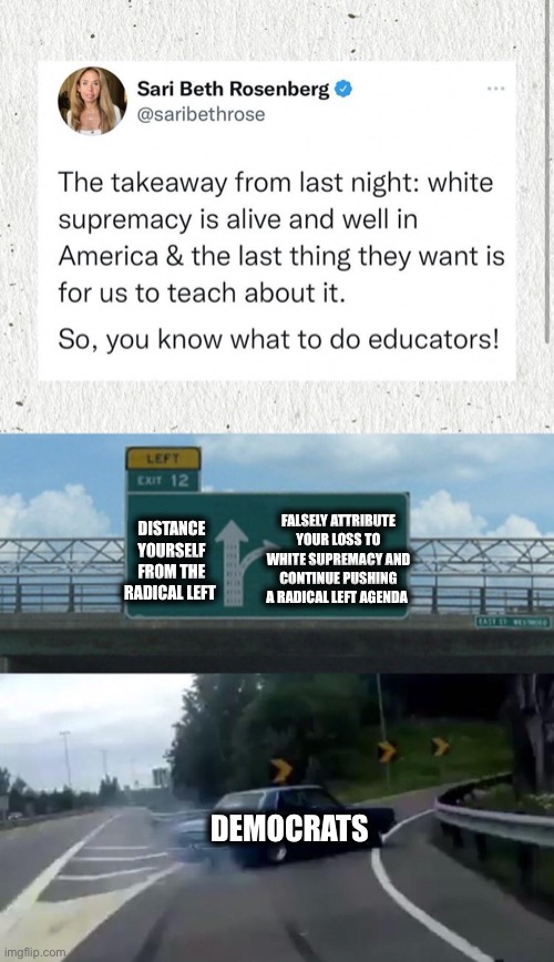 Democrats refuse to learn | FALSELY ATTRIBUTE YOUR LOSS TO WHITE SUPREMACY AND CONTINUE PUSHING A RADICAL LEFT AGENDA; DISTANCE YOURSELF FROM THE RADICAL LEFT; DEMOCRATS | image tagged in memes,left exit 12 off ramp,democrats,liberal logic,stupid liberals | made w/ Imgflip meme maker