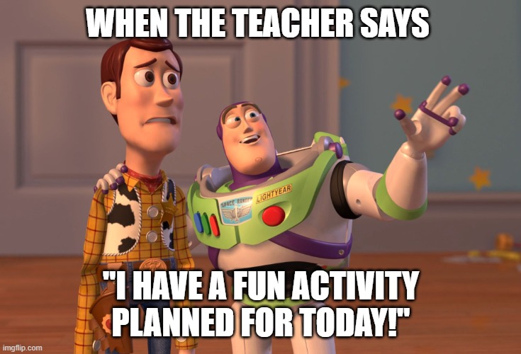 X, X Everywhere | WHEN THE TEACHER SAYS; "I HAVE A FUN ACTIVITY PLANNED FOR TODAY!" | image tagged in memes,x x everywhere | made w/ Imgflip meme maker