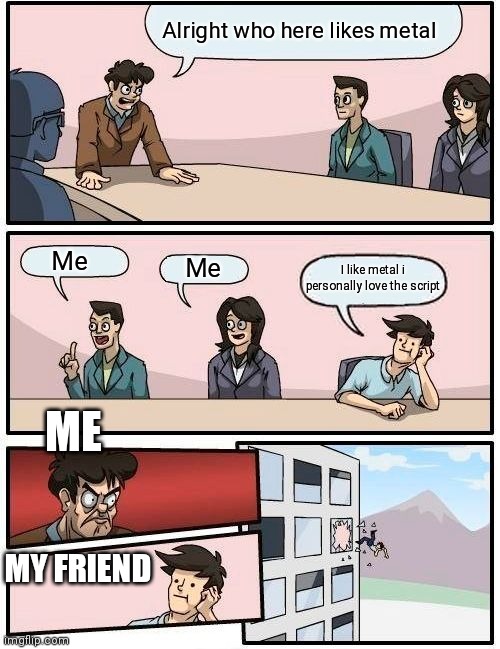 Boardroom Meeting Suggestion | Alright who here likes metal; Me; Me; I like metal i personally love the script; ME; MY FRIEND | image tagged in memes,boardroom meeting suggestion | made w/ Imgflip meme maker