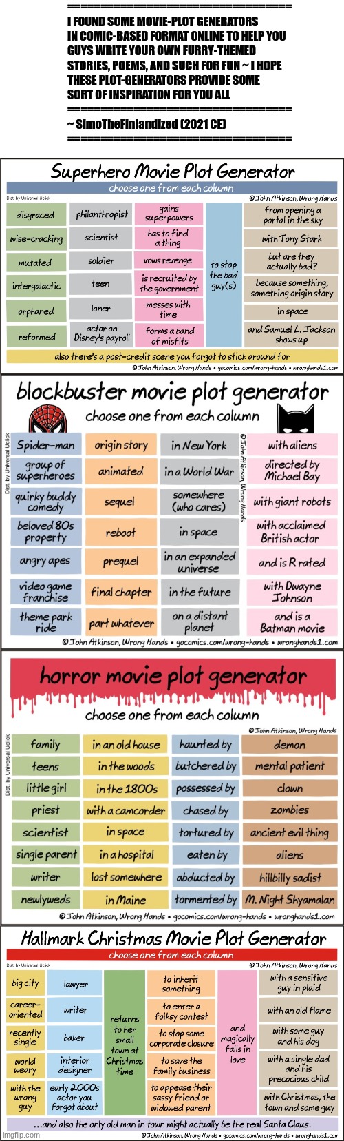 Plot-Generators For Thee (SimoTheFinlandized - 2021 CE) | ==================================
I FOUND SOME MOVIE-PLOT GENERATORS 
IN COMIC-BASED FORMAT ONLINE TO HELP YOU 
GUYS WRITE YOUR OWN FURRY-THEMED 
STORIES, POEMS, AND SUCH FOR FUN ~ I HOPE 
THESE PLOT-GENERATORS PROVIDE SOME 
SORT OF INSPIRATION FOR YOU ALL 
==================================
~ SimoTheFinlandized (2021 CE)
================================== | image tagged in blank white template,stories,poems,meme ideas,literature | made w/ Imgflip meme maker