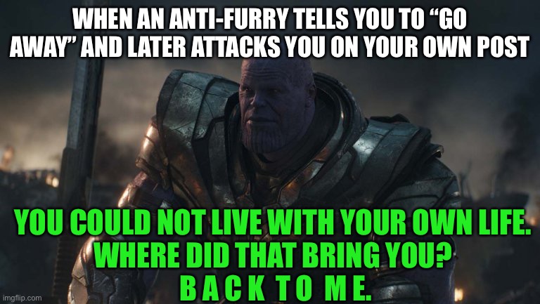 Proof anti-furries are complainers who can’t “deal with it” | WHEN AN ANTI-FURRY TELLS YOU TO “GO AWAY” AND LATER ATTACKS YOU ON YOUR OWN POST; YOU COULD NOT LIVE WITH YOUR OWN LIFE. 
WHERE DID THAT BRING YOU? 
B A C K  T O  M E. | image tagged in you could not live with your own failure,furry memes,furry,the furry fandom,anti furry | made w/ Imgflip meme maker