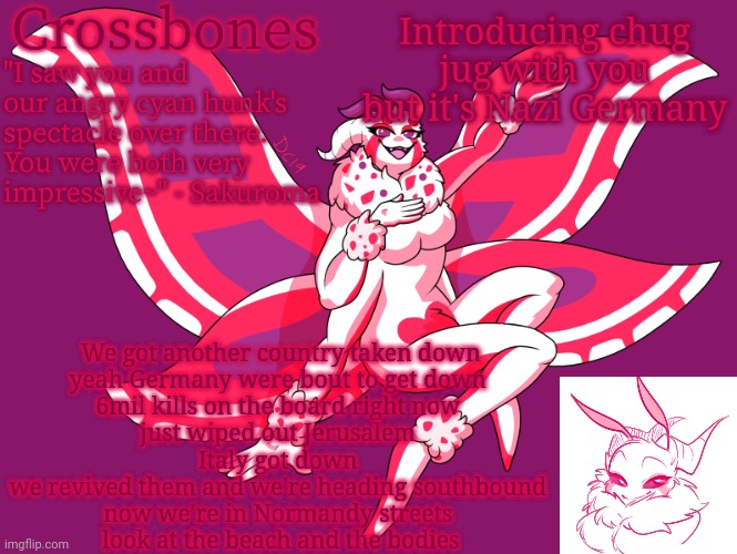 Crossbones horny-ass moth temp | Introducing chug jug with you but it's Nazi Germany; We got another country taken down
yeah Germany were bout to get down 
6mil kills on the board right now 
just wiped out Jerusalem 
Italy got down 
we revived them and we're heading southbound 
now we're in Normandy streets 
look at the beach and the bodies | image tagged in crossbones horny-ass moth temp | made w/ Imgflip meme maker