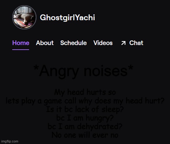 Yachi's twitch temp | My head hurts so lets play a game call why does my head hurt?
Is it bc lack of sleep?
bc I am hungry?
bc I am dehydrated?
No one will ever no; *Angry noises* | image tagged in yachi's twitch temp | made w/ Imgflip meme maker