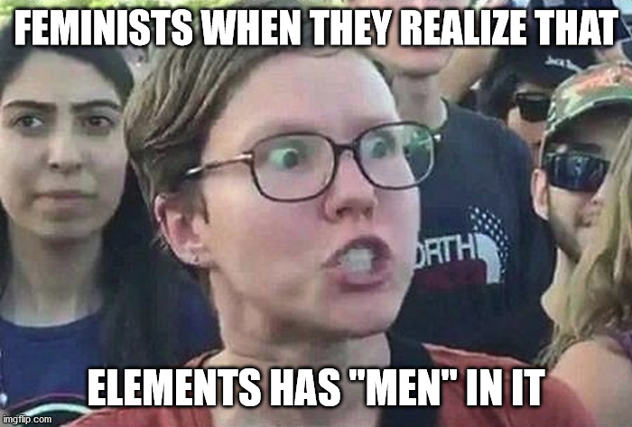 i know, im funny too now. | FEMINISTS WHEN THEY REALIZE THAT; ELEMENTS HAS "MEN" IN IT | image tagged in triggered feminist,haha,funni,never gonna give you up,never gonna let you down | made w/ Imgflip meme maker
