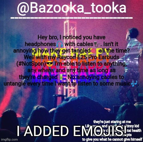 bazooka's Bo Burnham make happy | Hey bro, I noticed you have headphones🎧 with cables🔌. Isn't it annoying how they get tangled🧶 all the time? Well with my Raycon E25 Pro Earbuds (#NotSpon)😎 I'm able to listen to anything, any where, and any time as long as they're charged🔋. No annoying cables to untangle every time I want to listen to some music🎶. I ADDED EMOJIS! | image tagged in bazooka's bo burnham make happy | made w/ Imgflip meme maker