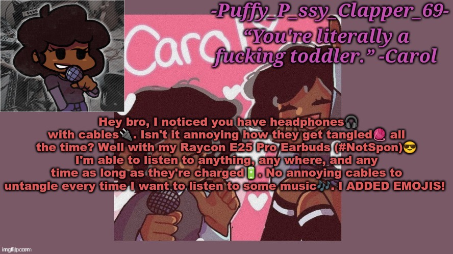 funni carol temp (thanks sayori :D) | Hey bro, I noticed you have headphones🎧 with cables🔌. Isn't it annoying how they get tangled🧶 all the time? Well with my Raycon E25 Pro Earbuds (#NotSpon)😎 I'm able to listen to anything, any where, and any time as long as they're charged🔋. No annoying cables to untangle every time I want to listen to some music🎶. I ADDED EMOJIS! | image tagged in funni carol temp thanks sayori d | made w/ Imgflip meme maker