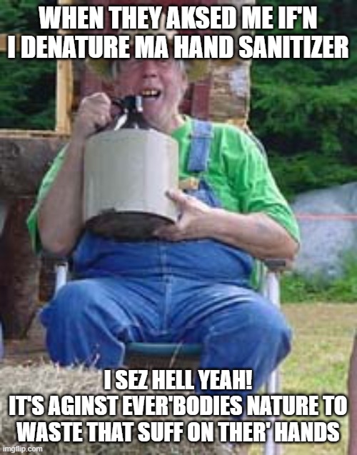 Moonshine | WHEN THEY AKSED ME IF'N I DENATURE MA HAND SANITIZER I SEZ HELL YEAH!
IT'S AGINST EVER'BODIES NATURE TO WASTE THAT SUFF ON THER' HANDS | image tagged in moonshine | made w/ Imgflip meme maker