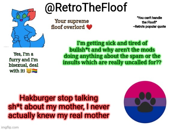 I hate life | I'm getting sick and tired of bullsh*t and why aren't the mods doing anything about the spam or the insults which are really uncalled for?? Hakburger stop talking sh*t about my mother, I never actually knew my real mother | image tagged in retrothefloof announcement template | made w/ Imgflip meme maker
