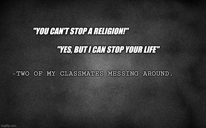 Best quote from my classmates | "YOU CAN'T STOP A RELIGION!"; "YES, BUT I CAN STOP YOUR LIFE"; -TWO OF MY CLASSMATES MESSING AROUND. | image tagged in funny because it's true,funny quotes | made w/ Imgflip meme maker
