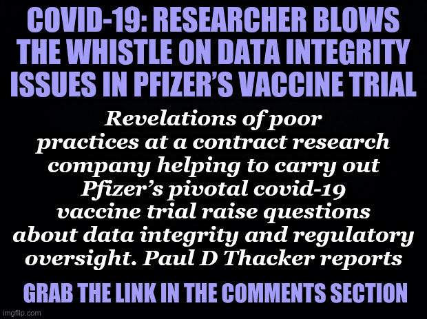 Data Integrity issues -- Pfizer’s Vaccine Trial | COVID-19: RESEARCHER BLOWS THE WHISTLE ON DATA INTEGRITY ISSUES IN PFIZER’S VACCINE TRIAL; Revelations of poor practices at a contract research company helping to carry out Pfizer’s pivotal covid-19 vaccine trial raise questions about data integrity and regulatory oversight. Paul D Thacker reports; GRAB THE LINK IN THE COMMENTS SECTION | image tagged in black background,pfizer,covid vaccine,trial | made w/ Imgflip meme maker