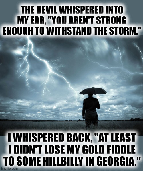high strung | THE DEVIL WHISPERED INTO MY EAR, "YOU AREN'T STRONG ENOUGH TO WITHSTAND THE STORM."; I WHISPERED BACK, "AT LEAST I DIDN'T LOSE MY GOLD FIDDLE TO SOME HILLBILLY IN GEORGIA." | image tagged in i am the storm | made w/ Imgflip meme maker